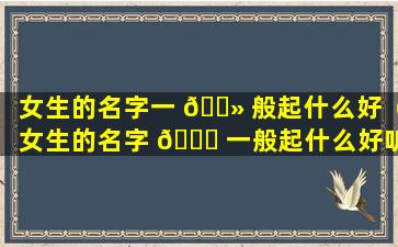 女生的名字一 🌻 般起什么好（女生的名字 🕊 一般起什么好听点）